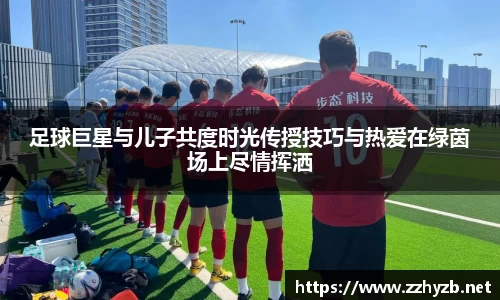 足球巨星与儿子共度时光传授技巧与热爱在绿茵场上尽情挥洒